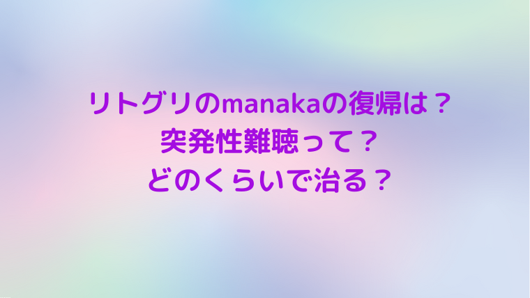 リトグリのmanakaの復帰は？ 突発性難聴はどのくらいで