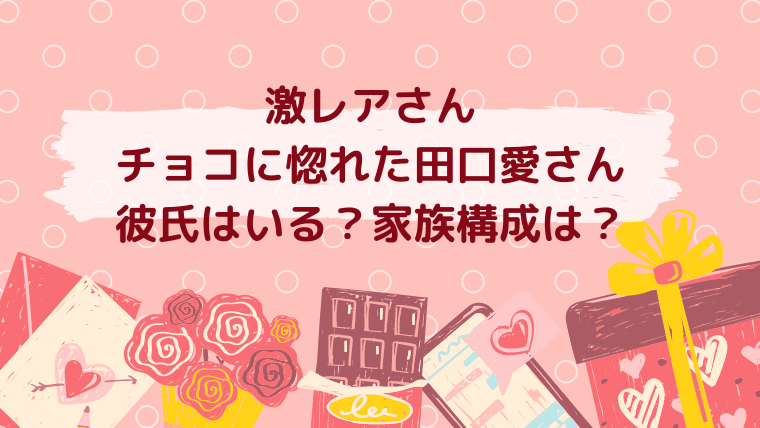 激レアさん チョコに惚れた田口愛さん 彼氏はいる？家族構成は？